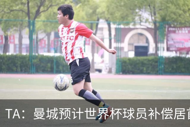 TA：曼城预计世界杯球员补偿居首，连续3届第一